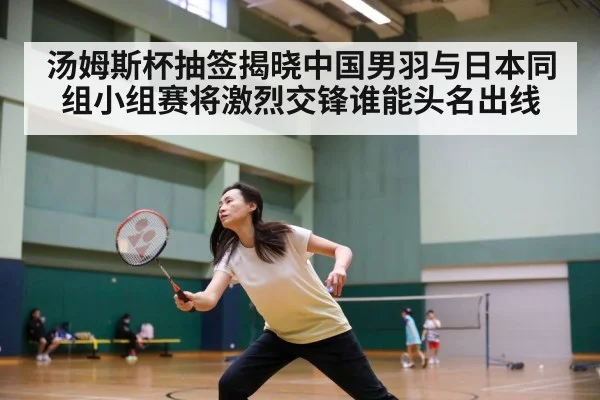 汤姆斯杯抽签揭晓中国男羽与日本同组小组赛将激烈交锋谁能头名出线
